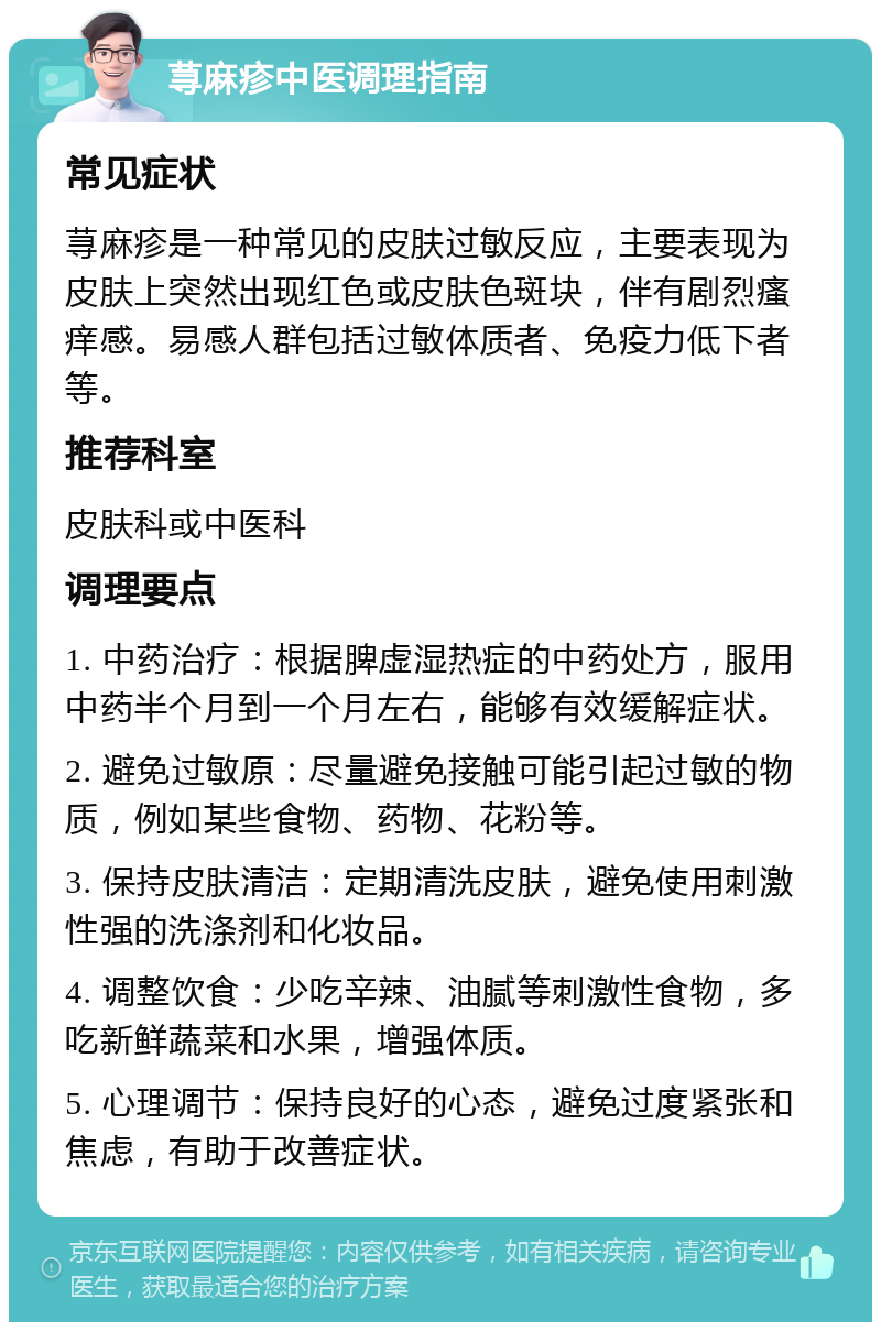 荨麻疹中医调理指南 常见症状 荨麻疹是一种常见的皮肤过敏反应，主要表现为皮肤上突然出现红色或皮肤色斑块，伴有剧烈瘙痒感。易感人群包括过敏体质者、免疫力低下者等。 推荐科室 皮肤科或中医科 调理要点 1. 中药治疗：根据脾虚湿热症的中药处方，服用中药半个月到一个月左右，能够有效缓解症状。 2. 避免过敏原：尽量避免接触可能引起过敏的物质，例如某些食物、药物、花粉等。 3. 保持皮肤清洁：定期清洗皮肤，避免使用刺激性强的洗涤剂和化妆品。 4. 调整饮食：少吃辛辣、油腻等刺激性食物，多吃新鲜蔬菜和水果，增强体质。 5. 心理调节：保持良好的心态，避免过度紧张和焦虑，有助于改善症状。