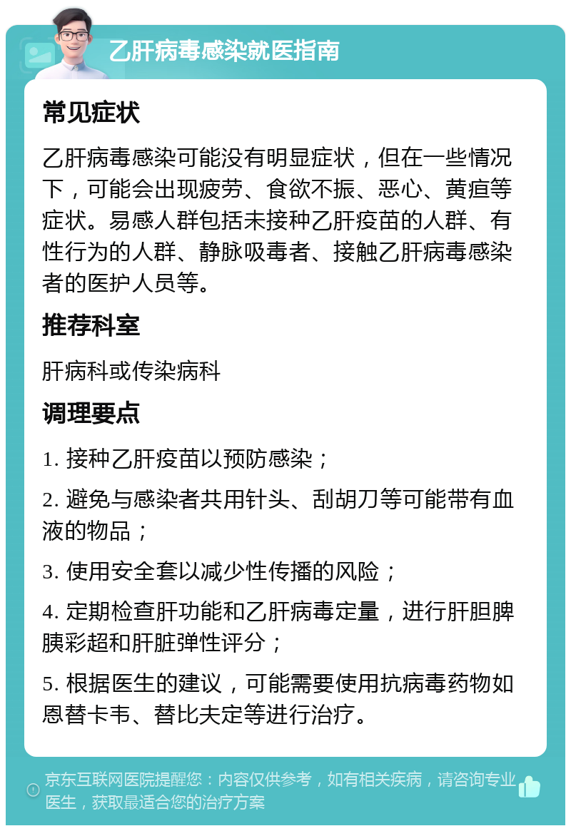 乙肝病毒感染就医指南 常见症状 乙肝病毒感染可能没有明显症状，但在一些情况下，可能会出现疲劳、食欲不振、恶心、黄疸等症状。易感人群包括未接种乙肝疫苗的人群、有性行为的人群、静脉吸毒者、接触乙肝病毒感染者的医护人员等。 推荐科室 肝病科或传染病科 调理要点 1. 接种乙肝疫苗以预防感染； 2. 避免与感染者共用针头、刮胡刀等可能带有血液的物品； 3. 使用安全套以减少性传播的风险； 4. 定期检查肝功能和乙肝病毒定量，进行肝胆脾胰彩超和肝脏弹性评分； 5. 根据医生的建议，可能需要使用抗病毒药物如恩替卡韦、替比夫定等进行治疗。