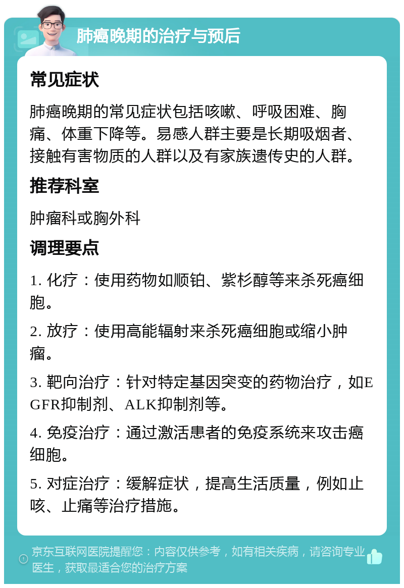 肺癌晚期的治疗与预后 常见症状 肺癌晚期的常见症状包括咳嗽、呼吸困难、胸痛、体重下降等。易感人群主要是长期吸烟者、接触有害物质的人群以及有家族遗传史的人群。 推荐科室 肿瘤科或胸外科 调理要点 1. 化疗：使用药物如顺铂、紫杉醇等来杀死癌细胞。 2. 放疗：使用高能辐射来杀死癌细胞或缩小肿瘤。 3. 靶向治疗：针对特定基因突变的药物治疗，如EGFR抑制剂、ALK抑制剂等。 4. 免疫治疗：通过激活患者的免疫系统来攻击癌细胞。 5. 对症治疗：缓解症状，提高生活质量，例如止咳、止痛等治疗措施。