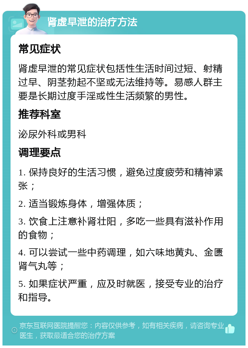 肾虚早泄的治疗方法 常见症状 肾虚早泄的常见症状包括性生活时间过短、射精过早、阴茎勃起不坚或无法维持等。易感人群主要是长期过度手淫或性生活频繁的男性。 推荐科室 泌尿外科或男科 调理要点 1. 保持良好的生活习惯，避免过度疲劳和精神紧张； 2. 适当锻炼身体，增强体质； 3. 饮食上注意补肾壮阳，多吃一些具有滋补作用的食物； 4. 可以尝试一些中药调理，如六味地黄丸、金匮肾气丸等； 5. 如果症状严重，应及时就医，接受专业的治疗和指导。