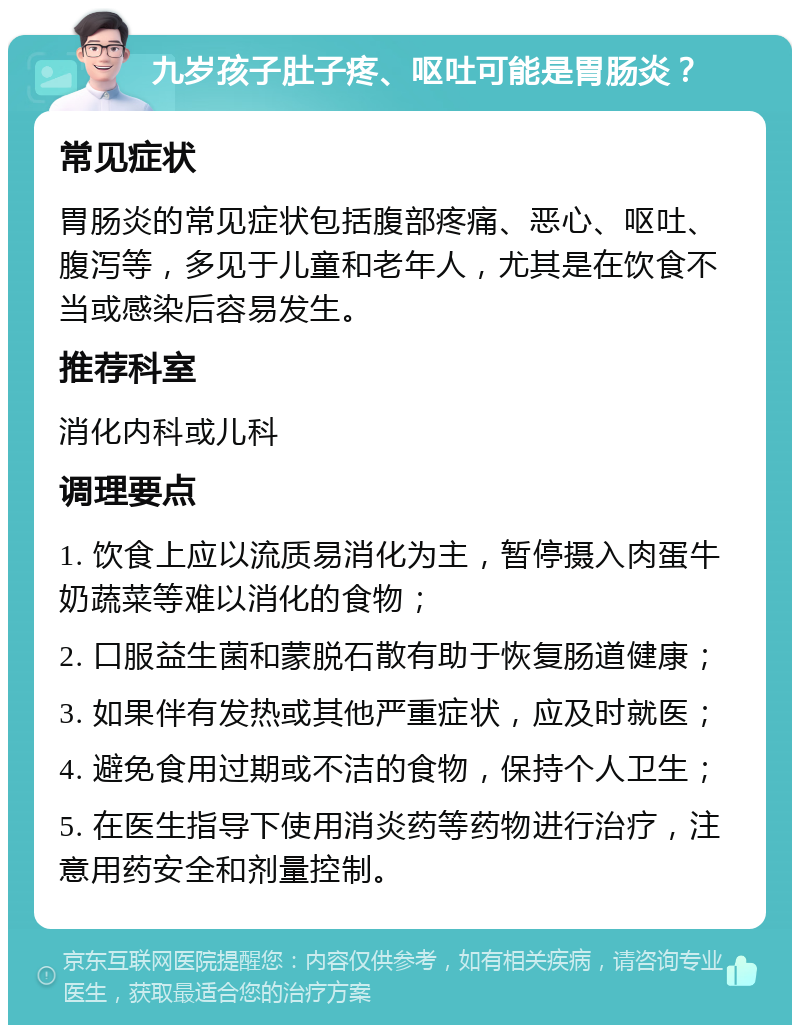 九岁孩子肚子疼、呕吐可能是胃肠炎？ 常见症状 胃肠炎的常见症状包括腹部疼痛、恶心、呕吐、腹泻等，多见于儿童和老年人，尤其是在饮食不当或感染后容易发生。 推荐科室 消化内科或儿科 调理要点 1. 饮食上应以流质易消化为主，暂停摄入肉蛋牛奶蔬菜等难以消化的食物； 2. 口服益生菌和蒙脱石散有助于恢复肠道健康； 3. 如果伴有发热或其他严重症状，应及时就医； 4. 避免食用过期或不洁的食物，保持个人卫生； 5. 在医生指导下使用消炎药等药物进行治疗，注意用药安全和剂量控制。