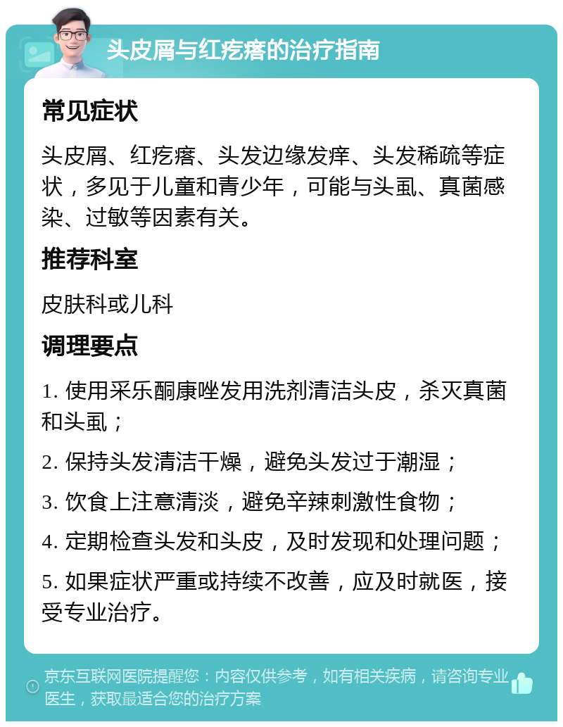 头皮屑与红疙瘩的治疗指南 常见症状 头皮屑、红疙瘩、头发边缘发痒、头发稀疏等症状，多见于儿童和青少年，可能与头虱、真菌感染、过敏等因素有关。 推荐科室 皮肤科或儿科 调理要点 1. 使用采乐酮康唑发用洗剂清洁头皮，杀灭真菌和头虱； 2. 保持头发清洁干燥，避免头发过于潮湿； 3. 饮食上注意清淡，避免辛辣刺激性食物； 4. 定期检查头发和头皮，及时发现和处理问题； 5. 如果症状严重或持续不改善，应及时就医，接受专业治疗。