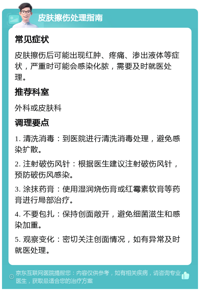 皮肤擦伤处理指南 常见症状 皮肤擦伤后可能出现红肿、疼痛、渗出液体等症状，严重时可能会感染化脓，需要及时就医处理。 推荐科室 外科或皮肤科 调理要点 1. 清洗消毒：到医院进行清洗消毒处理，避免感染扩散。 2. 注射破伤风针：根据医生建议注射破伤风针，预防破伤风感染。 3. 涂抹药膏：使用湿润烧伤膏或红霉素软膏等药膏进行局部治疗。 4. 不要包扎：保持创面敞开，避免细菌滋生和感染加重。 5. 观察变化：密切关注创面情况，如有异常及时就医处理。