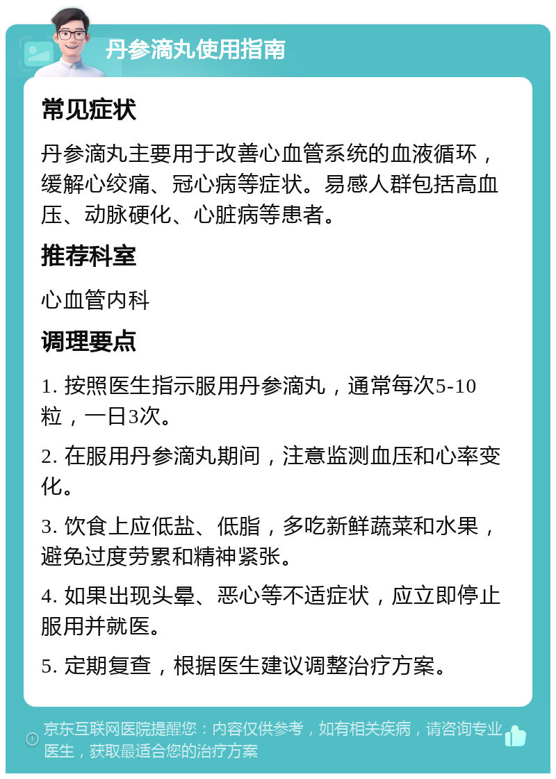 丹参滴丸使用指南 常见症状 丹参滴丸主要用于改善心血管系统的血液循环，缓解心绞痛、冠心病等症状。易感人群包括高血压、动脉硬化、心脏病等患者。 推荐科室 心血管内科 调理要点 1. 按照医生指示服用丹参滴丸，通常每次5-10粒，一日3次。 2. 在服用丹参滴丸期间，注意监测血压和心率变化。 3. 饮食上应低盐、低脂，多吃新鲜蔬菜和水果，避免过度劳累和精神紧张。 4. 如果出现头晕、恶心等不适症状，应立即停止服用并就医。 5. 定期复查，根据医生建议调整治疗方案。