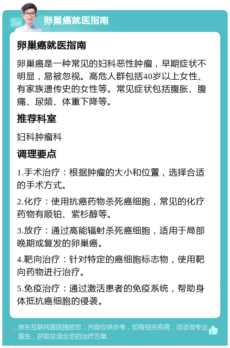 卵巢癌就医指南 卵巢癌就医指南 卵巢癌是一种常见的妇科恶性肿瘤，早期症状不明显，易被忽视。高危人群包括40岁以上女性、有家族遗传史的女性等。常见症状包括腹胀、腹痛、尿频、体重下降等。 推荐科室 妇科肿瘤科 调理要点 1.手术治疗：根据肿瘤的大小和位置，选择合适的手术方式。 2.化疗：使用抗癌药物杀死癌细胞，常见的化疗药物有顺铂、紫杉醇等。 3.放疗：通过高能辐射杀死癌细胞，适用于局部晚期或复发的卵巢癌。 4.靶向治疗：针对特定的癌细胞标志物，使用靶向药物进行治疗。 5.免疫治疗：通过激活患者的免疫系统，帮助身体抵抗癌细胞的侵袭。