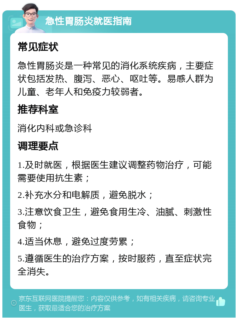 急性胃肠炎就医指南 常见症状 急性胃肠炎是一种常见的消化系统疾病，主要症状包括发热、腹泻、恶心、呕吐等。易感人群为儿童、老年人和免疫力较弱者。 推荐科室 消化内科或急诊科 调理要点 1.及时就医，根据医生建议调整药物治疗，可能需要使用抗生素； 2.补充水分和电解质，避免脱水； 3.注意饮食卫生，避免食用生冷、油腻、刺激性食物； 4.适当休息，避免过度劳累； 5.遵循医生的治疗方案，按时服药，直至症状完全消失。