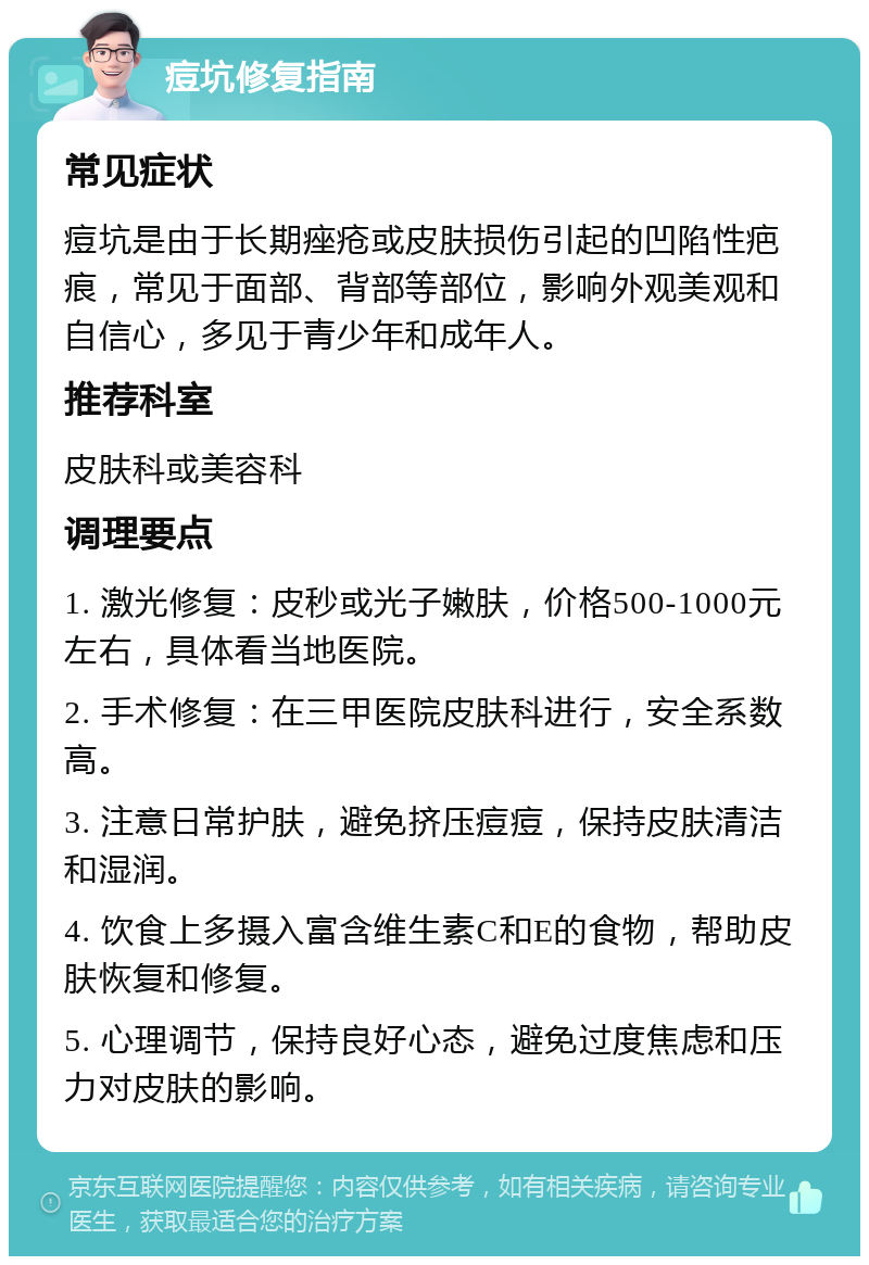 痘坑修复指南 常见症状 痘坑是由于长期痤疮或皮肤损伤引起的凹陷性疤痕，常见于面部、背部等部位，影响外观美观和自信心，多见于青少年和成年人。 推荐科室 皮肤科或美容科 调理要点 1. 激光修复：皮秒或光子嫩肤，价格500-1000元左右，具体看当地医院。 2. 手术修复：在三甲医院皮肤科进行，安全系数高。 3. 注意日常护肤，避免挤压痘痘，保持皮肤清洁和湿润。 4. 饮食上多摄入富含维生素C和E的食物，帮助皮肤恢复和修复。 5. 心理调节，保持良好心态，避免过度焦虑和压力对皮肤的影响。