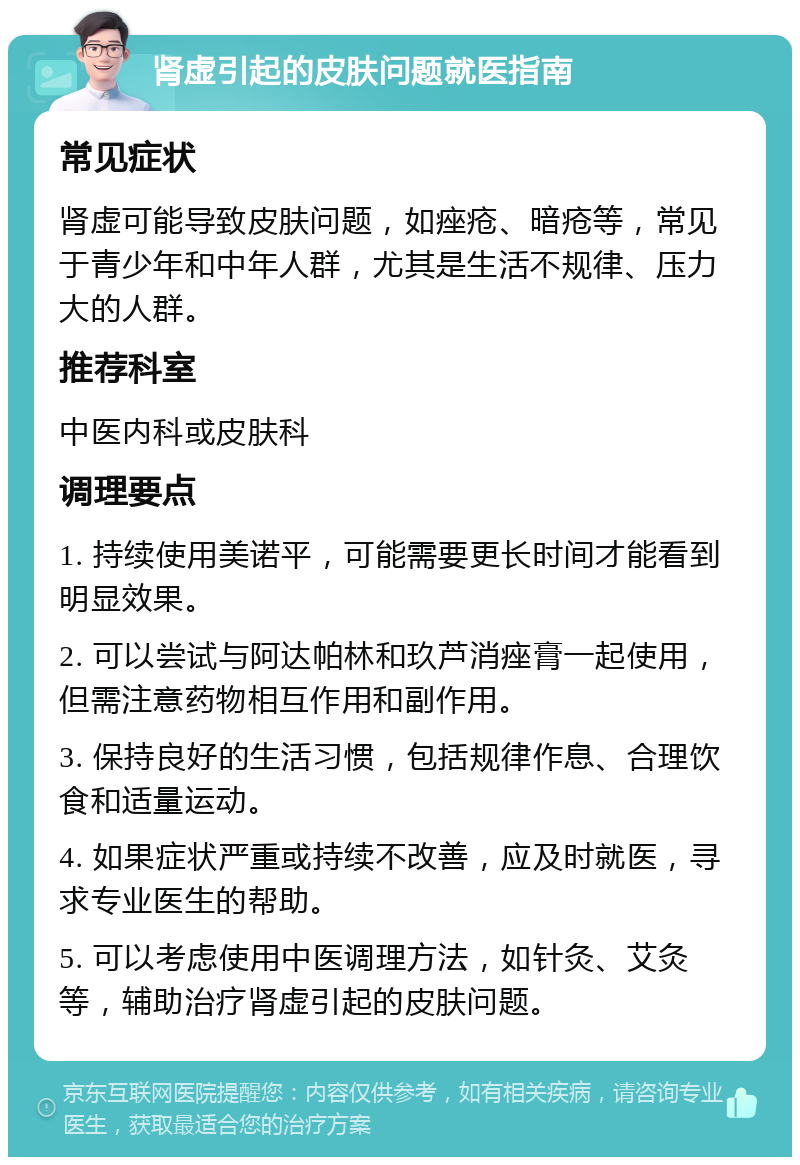 肾虚引起的皮肤问题就医指南 常见症状 肾虚可能导致皮肤问题，如痤疮、暗疮等，常见于青少年和中年人群，尤其是生活不规律、压力大的人群。 推荐科室 中医内科或皮肤科 调理要点 1. 持续使用美诺平，可能需要更长时间才能看到明显效果。 2. 可以尝试与阿达帕林和玖芦消痤膏一起使用，但需注意药物相互作用和副作用。 3. 保持良好的生活习惯，包括规律作息、合理饮食和适量运动。 4. 如果症状严重或持续不改善，应及时就医，寻求专业医生的帮助。 5. 可以考虑使用中医调理方法，如针灸、艾灸等，辅助治疗肾虚引起的皮肤问题。