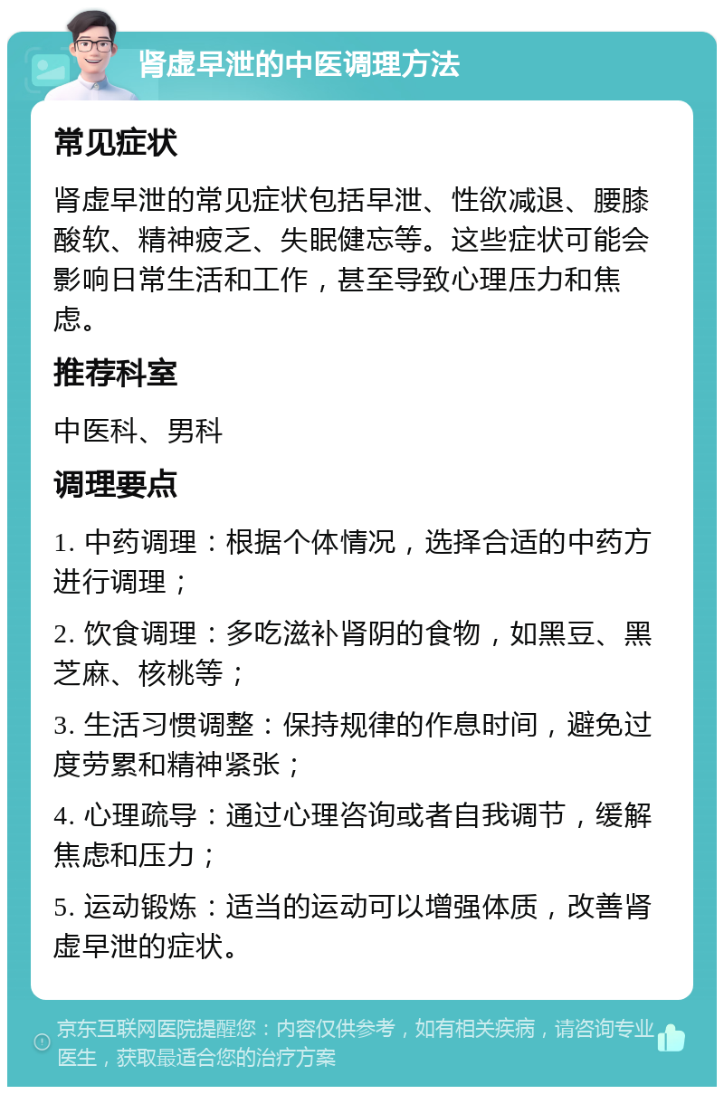 肾虚早泄的中医调理方法 常见症状 肾虚早泄的常见症状包括早泄、性欲减退、腰膝酸软、精神疲乏、失眠健忘等。这些症状可能会影响日常生活和工作，甚至导致心理压力和焦虑。 推荐科室 中医科、男科 调理要点 1. 中药调理：根据个体情况，选择合适的中药方进行调理； 2. 饮食调理：多吃滋补肾阴的食物，如黑豆、黑芝麻、核桃等； 3. 生活习惯调整：保持规律的作息时间，避免过度劳累和精神紧张； 4. 心理疏导：通过心理咨询或者自我调节，缓解焦虑和压力； 5. 运动锻炼：适当的运动可以增强体质，改善肾虚早泄的症状。