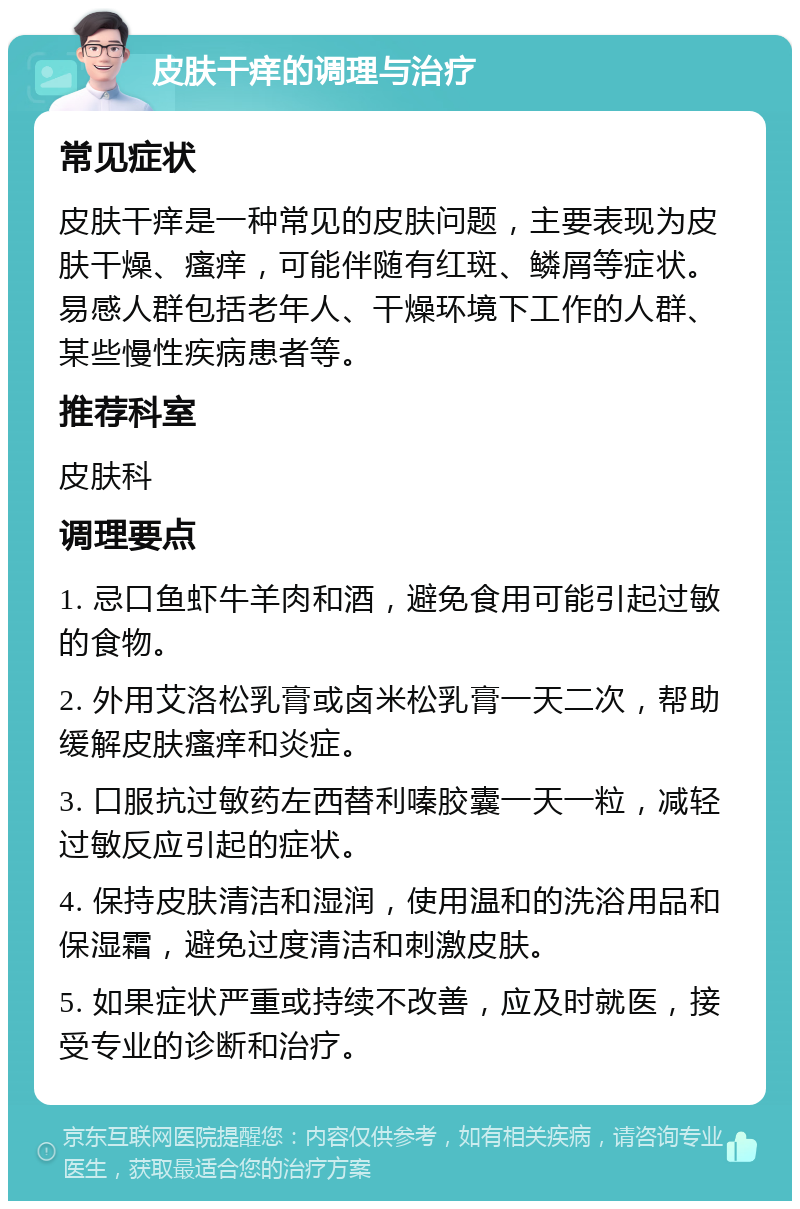 皮肤干痒的调理与治疗 常见症状 皮肤干痒是一种常见的皮肤问题，主要表现为皮肤干燥、瘙痒，可能伴随有红斑、鳞屑等症状。易感人群包括老年人、干燥环境下工作的人群、某些慢性疾病患者等。 推荐科室 皮肤科 调理要点 1. 忌口鱼虾牛羊肉和酒，避免食用可能引起过敏的食物。 2. 外用艾洛松乳膏或卤米松乳膏一天二次，帮助缓解皮肤瘙痒和炎症。 3. 口服抗过敏药左西替利嗪胶囊一天一粒，减轻过敏反应引起的症状。 4. 保持皮肤清洁和湿润，使用温和的洗浴用品和保湿霜，避免过度清洁和刺激皮肤。 5. 如果症状严重或持续不改善，应及时就医，接受专业的诊断和治疗。