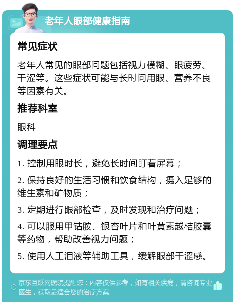 老年人眼部健康指南 常见症状 老年人常见的眼部问题包括视力模糊、眼疲劳、干涩等。这些症状可能与长时间用眼、营养不良等因素有关。 推荐科室 眼科 调理要点 1. 控制用眼时长，避免长时间盯着屏幕； 2. 保持良好的生活习惯和饮食结构，摄入足够的维生素和矿物质； 3. 定期进行眼部检查，及时发现和治疗问题； 4. 可以服用甲钴胺、银杏叶片和叶黄素越桔胶囊等药物，帮助改善视力问题； 5. 使用人工泪液等辅助工具，缓解眼部干涩感。