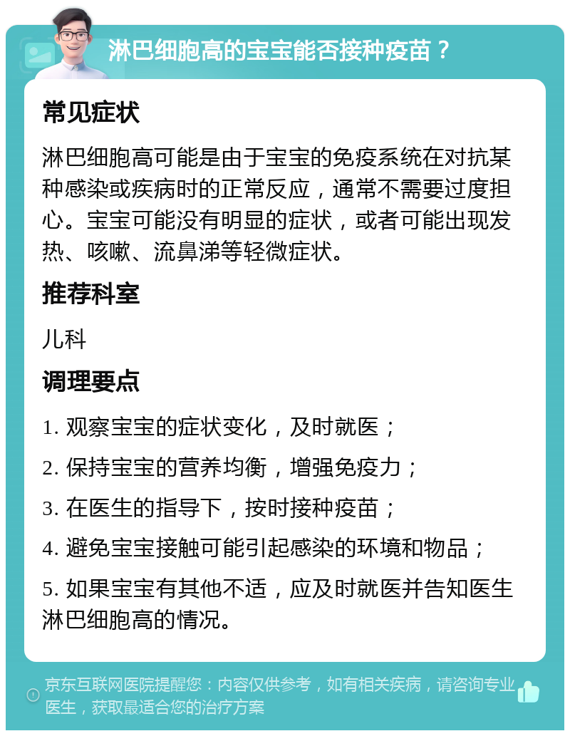 淋巴细胞高的宝宝能否接种疫苗？ 常见症状 淋巴细胞高可能是由于宝宝的免疫系统在对抗某种感染或疾病时的正常反应，通常不需要过度担心。宝宝可能没有明显的症状，或者可能出现发热、咳嗽、流鼻涕等轻微症状。 推荐科室 儿科 调理要点 1. 观察宝宝的症状变化，及时就医； 2. 保持宝宝的营养均衡，增强免疫力； 3. 在医生的指导下，按时接种疫苗； 4. 避免宝宝接触可能引起感染的环境和物品； 5. 如果宝宝有其他不适，应及时就医并告知医生淋巴细胞高的情况。