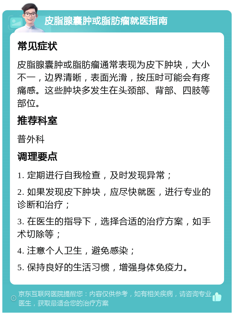 皮脂腺囊肿或脂肪瘤就医指南 常见症状 皮脂腺囊肿或脂肪瘤通常表现为皮下肿块，大小不一，边界清晰，表面光滑，按压时可能会有疼痛感。这些肿块多发生在头颈部、背部、四肢等部位。 推荐科室 普外科 调理要点 1. 定期进行自我检查，及时发现异常； 2. 如果发现皮下肿块，应尽快就医，进行专业的诊断和治疗； 3. 在医生的指导下，选择合适的治疗方案，如手术切除等； 4. 注意个人卫生，避免感染； 5. 保持良好的生活习惯，增强身体免疫力。