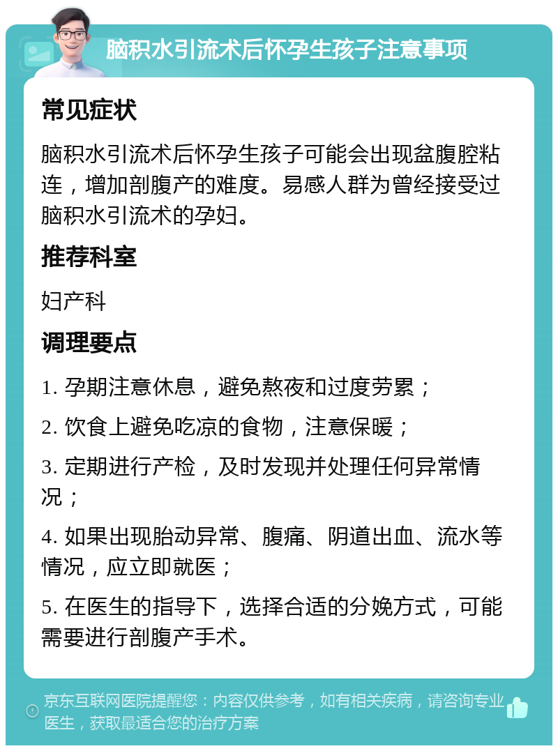 脑积水引流术后怀孕生孩子注意事项 常见症状 脑积水引流术后怀孕生孩子可能会出现盆腹腔粘连，增加剖腹产的难度。易感人群为曾经接受过脑积水引流术的孕妇。 推荐科室 妇产科 调理要点 1. 孕期注意休息，避免熬夜和过度劳累； 2. 饮食上避免吃凉的食物，注意保暖； 3. 定期进行产检，及时发现并处理任何异常情况； 4. 如果出现胎动异常、腹痛、阴道出血、流水等情况，应立即就医； 5. 在医生的指导下，选择合适的分娩方式，可能需要进行剖腹产手术。