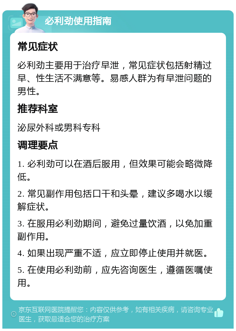 必利劲使用指南 常见症状 必利劲主要用于治疗早泄，常见症状包括射精过早、性生活不满意等。易感人群为有早泄问题的男性。 推荐科室 泌尿外科或男科专科 调理要点 1. 必利劲可以在酒后服用，但效果可能会略微降低。 2. 常见副作用包括口干和头晕，建议多喝水以缓解症状。 3. 在服用必利劲期间，避免过量饮酒，以免加重副作用。 4. 如果出现严重不适，应立即停止使用并就医。 5. 在使用必利劲前，应先咨询医生，遵循医嘱使用。