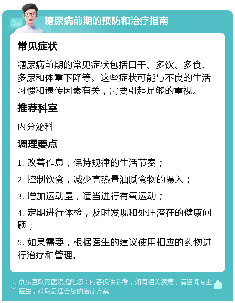 糖尿病前期的预防和治疗指南 常见症状 糖尿病前期的常见症状包括口干、多饮、多食、多尿和体重下降等。这些症状可能与不良的生活习惯和遗传因素有关，需要引起足够的重视。 推荐科室 内分泌科 调理要点 1. 改善作息，保持规律的生活节奏； 2. 控制饮食，减少高热量油腻食物的摄入； 3. 增加运动量，适当进行有氧运动； 4. 定期进行体检，及时发现和处理潜在的健康问题； 5. 如果需要，根据医生的建议使用相应的药物进行治疗和管理。