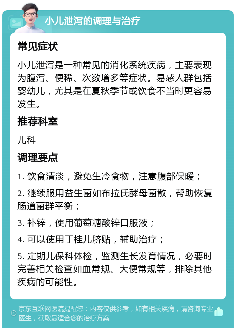 小儿泄泻的调理与治疗 常见症状 小儿泄泻是一种常见的消化系统疾病，主要表现为腹泻、便稀、次数增多等症状。易感人群包括婴幼儿，尤其是在夏秋季节或饮食不当时更容易发生。 推荐科室 儿科 调理要点 1. 饮食清淡，避免生冷食物，注意腹部保暖； 2. 继续服用益生菌如布拉氏酵母菌散，帮助恢复肠道菌群平衡； 3. 补锌，使用葡萄糖酸锌口服液； 4. 可以使用丁桂儿脐贴，辅助治疗； 5. 定期儿保科体检，监测生长发育情况，必要时完善相关检查如血常规、大便常规等，排除其他疾病的可能性。