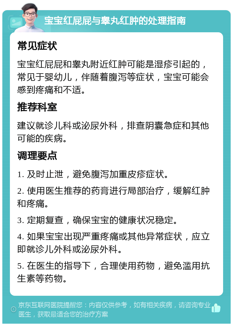 宝宝红屁屁与睾丸红肿的处理指南 常见症状 宝宝红屁屁和睾丸附近红肿可能是湿疹引起的，常见于婴幼儿，伴随着腹泻等症状，宝宝可能会感到疼痛和不适。 推荐科室 建议就诊儿科或泌尿外科，排查阴囊急症和其他可能的疾病。 调理要点 1. 及时止泄，避免腹泻加重皮疹症状。 2. 使用医生推荐的药膏进行局部治疗，缓解红肿和疼痛。 3. 定期复查，确保宝宝的健康状况稳定。 4. 如果宝宝出现严重疼痛或其他异常症状，应立即就诊儿外科或泌尿外科。 5. 在医生的指导下，合理使用药物，避免滥用抗生素等药物。