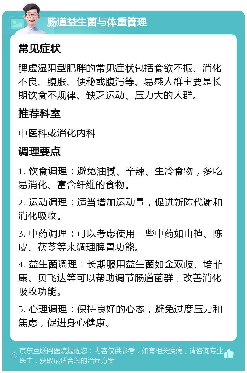 肠道益生菌与体重管理 常见症状 脾虚湿阻型肥胖的常见症状包括食欲不振、消化不良、腹胀、便秘或腹泻等。易感人群主要是长期饮食不规律、缺乏运动、压力大的人群。 推荐科室 中医科或消化内科 调理要点 1. 饮食调理：避免油腻、辛辣、生冷食物，多吃易消化、富含纤维的食物。 2. 运动调理：适当增加运动量，促进新陈代谢和消化吸收。 3. 中药调理：可以考虑使用一些中药如山楂、陈皮、茯苓等来调理脾胃功能。 4. 益生菌调理：长期服用益生菌如金双歧、培菲康、贝飞达等可以帮助调节肠道菌群，改善消化吸收功能。 5. 心理调理：保持良好的心态，避免过度压力和焦虑，促进身心健康。