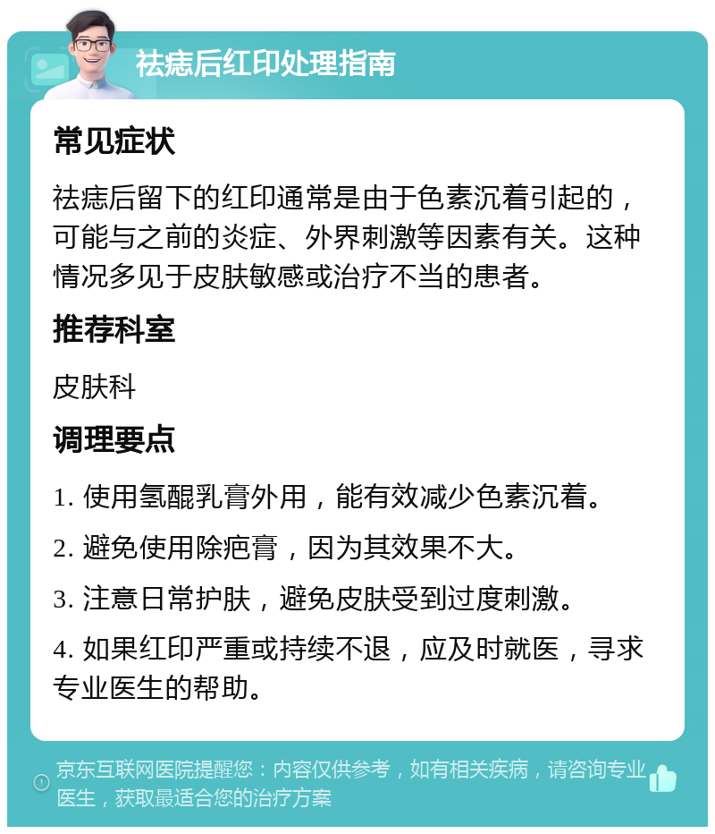 祛痣后红印处理指南 常见症状 祛痣后留下的红印通常是由于色素沉着引起的，可能与之前的炎症、外界刺激等因素有关。这种情况多见于皮肤敏感或治疗不当的患者。 推荐科室 皮肤科 调理要点 1. 使用氢醌乳膏外用，能有效减少色素沉着。 2. 避免使用除疤膏，因为其效果不大。 3. 注意日常护肤，避免皮肤受到过度刺激。 4. 如果红印严重或持续不退，应及时就医，寻求专业医生的帮助。