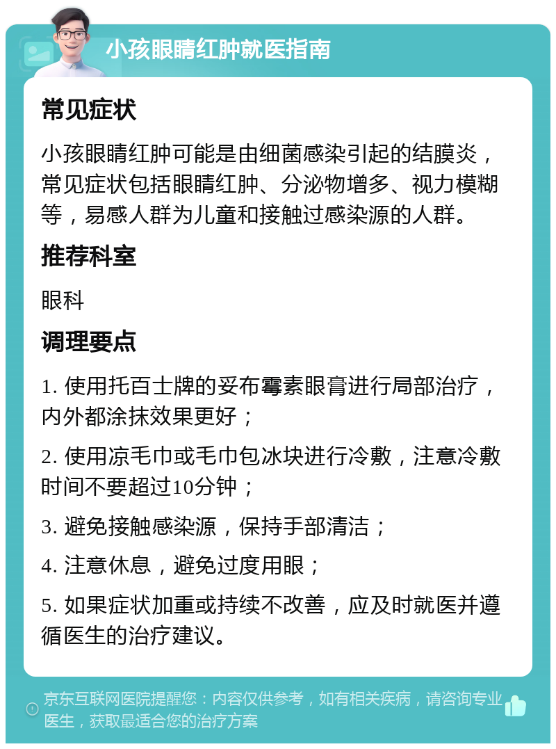 小孩眼睛红肿就医指南 常见症状 小孩眼睛红肿可能是由细菌感染引起的结膜炎，常见症状包括眼睛红肿、分泌物增多、视力模糊等，易感人群为儿童和接触过感染源的人群。 推荐科室 眼科 调理要点 1. 使用托百士牌的妥布霉素眼膏进行局部治疗，内外都涂抹效果更好； 2. 使用凉毛巾或毛巾包冰块进行冷敷，注意冷敷时间不要超过10分钟； 3. 避免接触感染源，保持手部清洁； 4. 注意休息，避免过度用眼； 5. 如果症状加重或持续不改善，应及时就医并遵循医生的治疗建议。