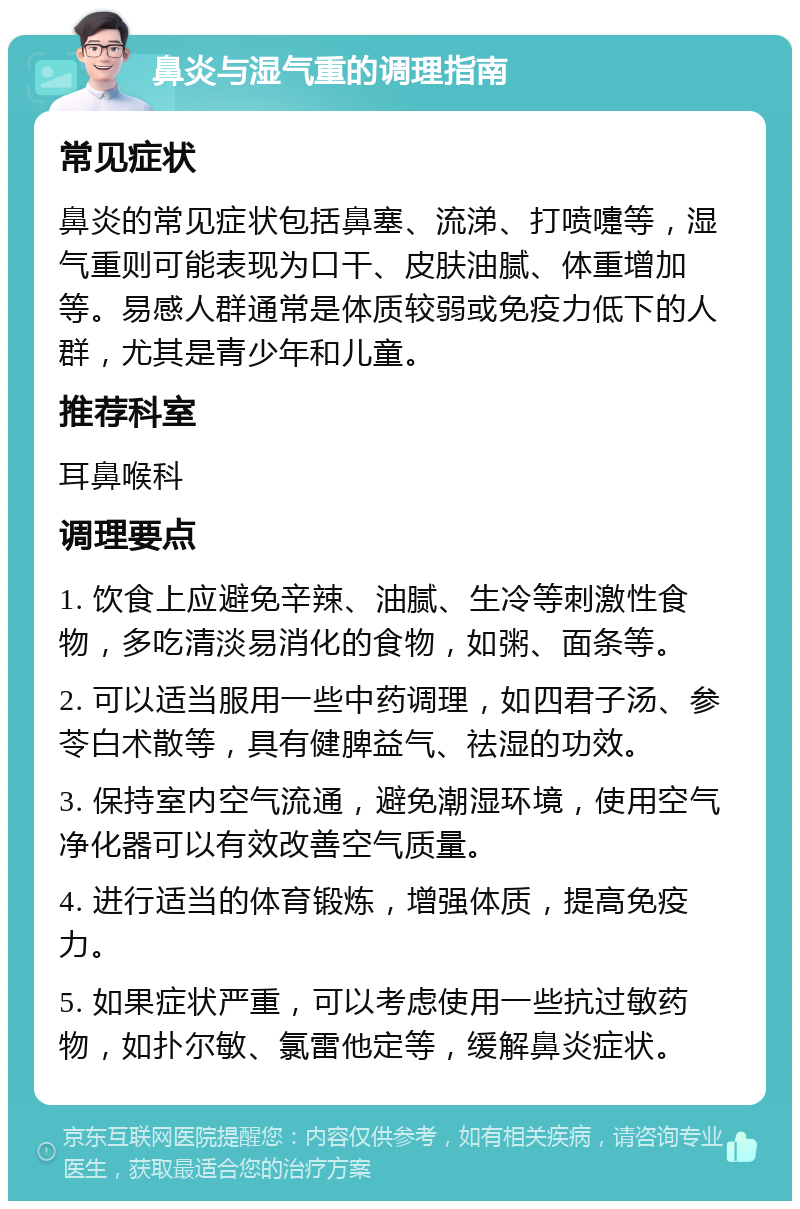 鼻炎与湿气重的调理指南 常见症状 鼻炎的常见症状包括鼻塞、流涕、打喷嚏等，湿气重则可能表现为口干、皮肤油腻、体重增加等。易感人群通常是体质较弱或免疫力低下的人群，尤其是青少年和儿童。 推荐科室 耳鼻喉科 调理要点 1. 饮食上应避免辛辣、油腻、生冷等刺激性食物，多吃清淡易消化的食物，如粥、面条等。 2. 可以适当服用一些中药调理，如四君子汤、参苓白术散等，具有健脾益气、祛湿的功效。 3. 保持室内空气流通，避免潮湿环境，使用空气净化器可以有效改善空气质量。 4. 进行适当的体育锻炼，增强体质，提高免疫力。 5. 如果症状严重，可以考虑使用一些抗过敏药物，如扑尔敏、氯雷他定等，缓解鼻炎症状。