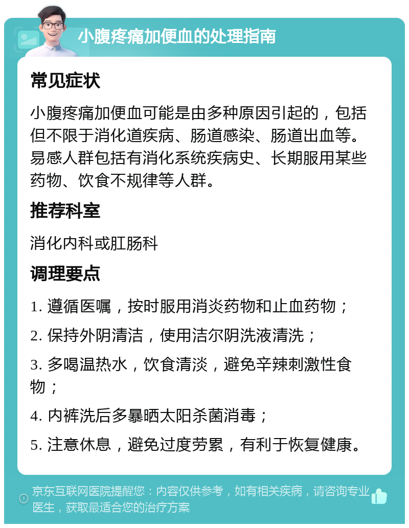 小腹疼痛加便血的处理指南 常见症状 小腹疼痛加便血可能是由多种原因引起的，包括但不限于消化道疾病、肠道感染、肠道出血等。易感人群包括有消化系统疾病史、长期服用某些药物、饮食不规律等人群。 推荐科室 消化内科或肛肠科 调理要点 1. 遵循医嘱，按时服用消炎药物和止血药物； 2. 保持外阴清洁，使用洁尔阴洗液清洗； 3. 多喝温热水，饮食清淡，避免辛辣刺激性食物； 4. 内裤洗后多暴晒太阳杀菌消毒； 5. 注意休息，避免过度劳累，有利于恢复健康。