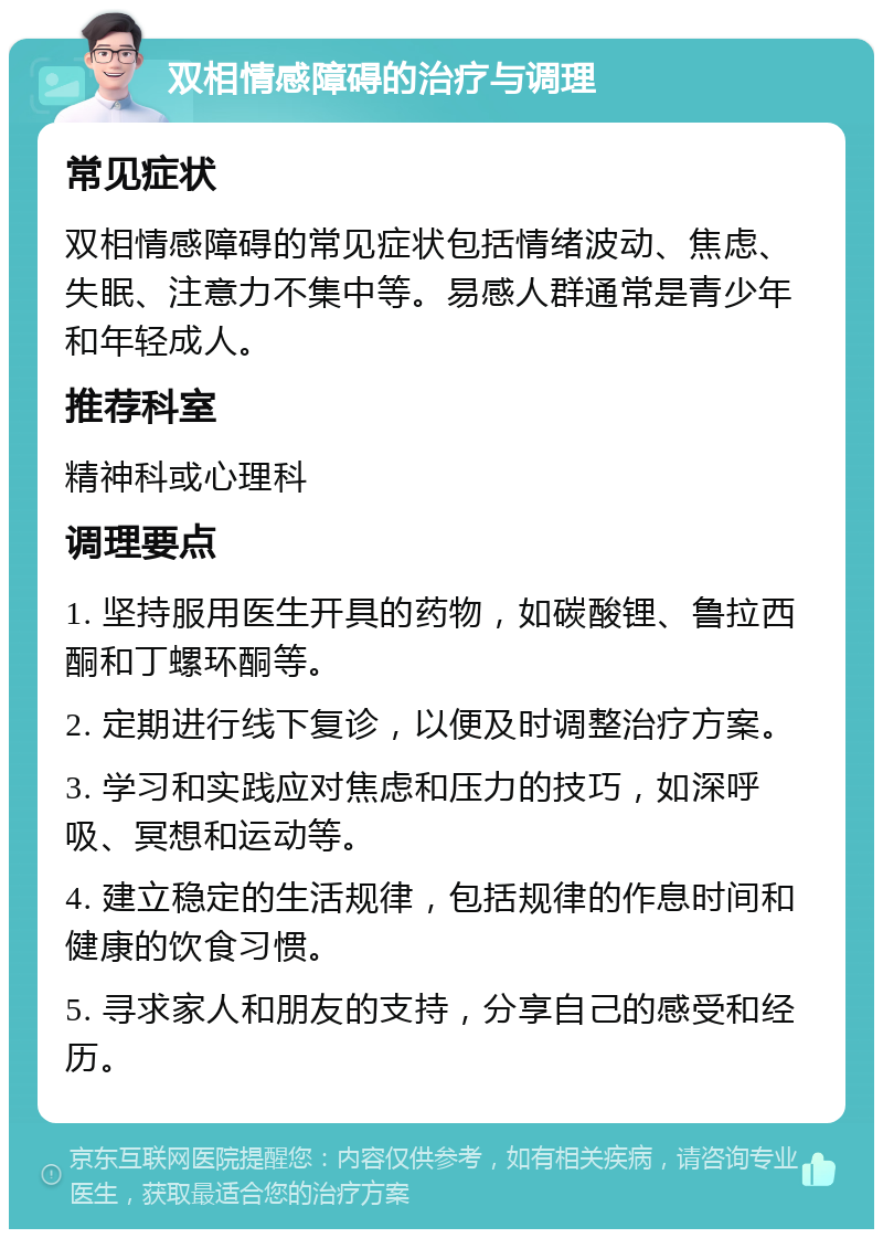 双相情感障碍的治疗与调理 常见症状 双相情感障碍的常见症状包括情绪波动、焦虑、失眠、注意力不集中等。易感人群通常是青少年和年轻成人。 推荐科室 精神科或心理科 调理要点 1. 坚持服用医生开具的药物，如碳酸锂、鲁拉西酮和丁螺环酮等。 2. 定期进行线下复诊，以便及时调整治疗方案。 3. 学习和实践应对焦虑和压力的技巧，如深呼吸、冥想和运动等。 4. 建立稳定的生活规律，包括规律的作息时间和健康的饮食习惯。 5. 寻求家人和朋友的支持，分享自己的感受和经历。