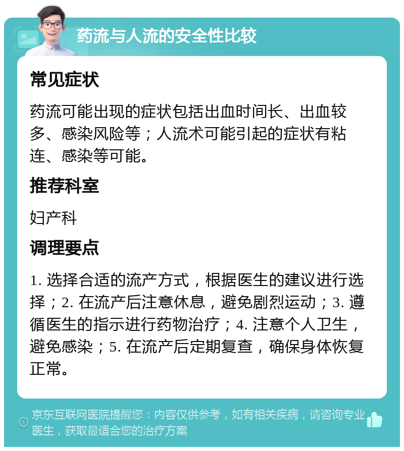 药流与人流的安全性比较 常见症状 药流可能出现的症状包括出血时间长、出血较多、感染风险等；人流术可能引起的症状有粘连、感染等可能。 推荐科室 妇产科 调理要点 1. 选择合适的流产方式，根据医生的建议进行选择；2. 在流产后注意休息，避免剧烈运动；3. 遵循医生的指示进行药物治疗；4. 注意个人卫生，避免感染；5. 在流产后定期复查，确保身体恢复正常。