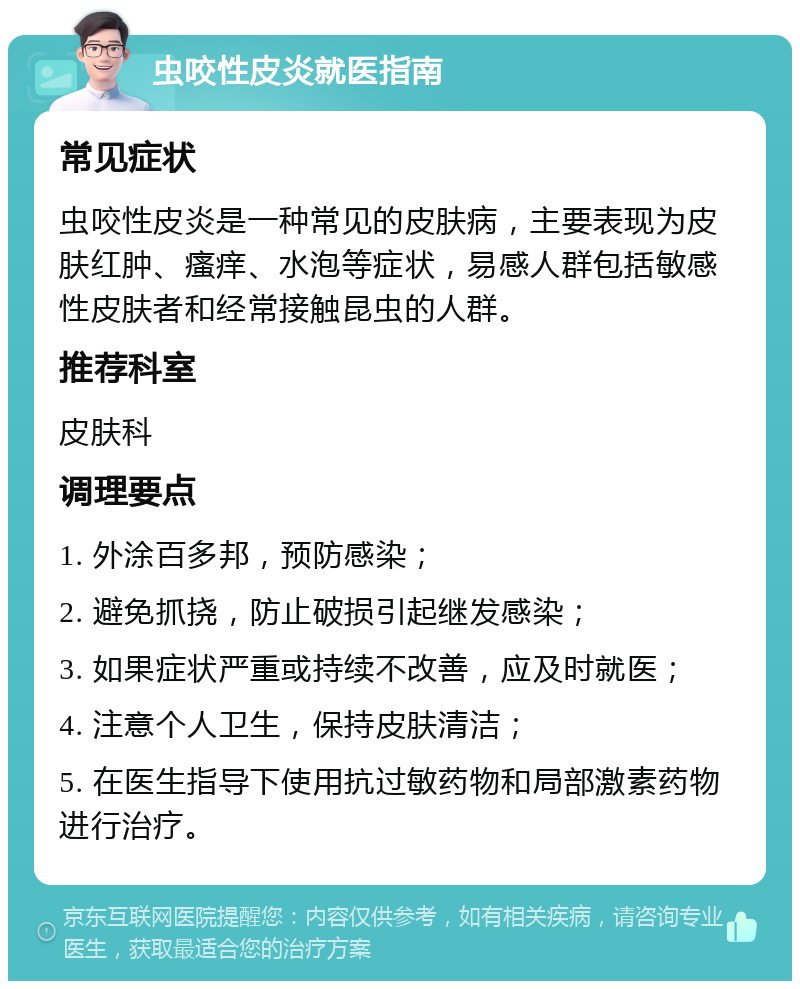 虫咬性皮炎就医指南 常见症状 虫咬性皮炎是一种常见的皮肤病，主要表现为皮肤红肿、瘙痒、水泡等症状，易感人群包括敏感性皮肤者和经常接触昆虫的人群。 推荐科室 皮肤科 调理要点 1. 外涂百多邦，预防感染； 2. 避免抓挠，防止破损引起继发感染； 3. 如果症状严重或持续不改善，应及时就医； 4. 注意个人卫生，保持皮肤清洁； 5. 在医生指导下使用抗过敏药物和局部激素药物进行治疗。