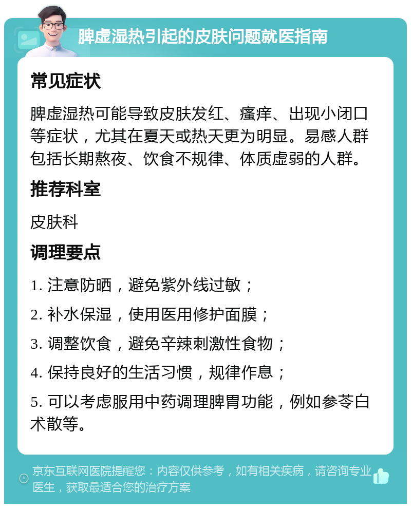 脾虚湿热引起的皮肤问题就医指南 常见症状 脾虚湿热可能导致皮肤发红、瘙痒、出现小闭口等症状，尤其在夏天或热天更为明显。易感人群包括长期熬夜、饮食不规律、体质虚弱的人群。 推荐科室 皮肤科 调理要点 1. 注意防晒，避免紫外线过敏； 2. 补水保湿，使用医用修护面膜； 3. 调整饮食，避免辛辣刺激性食物； 4. 保持良好的生活习惯，规律作息； 5. 可以考虑服用中药调理脾胃功能，例如参苓白术散等。