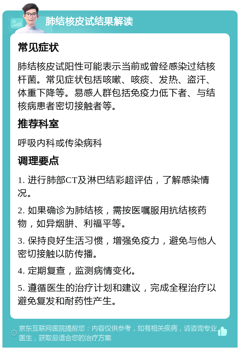 肺结核皮试结果解读 常见症状 肺结核皮试阳性可能表示当前或曾经感染过结核杆菌。常见症状包括咳嗽、咳痰、发热、盗汗、体重下降等。易感人群包括免疫力低下者、与结核病患者密切接触者等。 推荐科室 呼吸内科或传染病科 调理要点 1. 进行肺部CT及淋巴结彩超评估，了解感染情况。 2. 如果确诊为肺结核，需按医嘱服用抗结核药物，如异烟肼、利福平等。 3. 保持良好生活习惯，增强免疫力，避免与他人密切接触以防传播。 4. 定期复查，监测病情变化。 5. 遵循医生的治疗计划和建议，完成全程治疗以避免复发和耐药性产生。