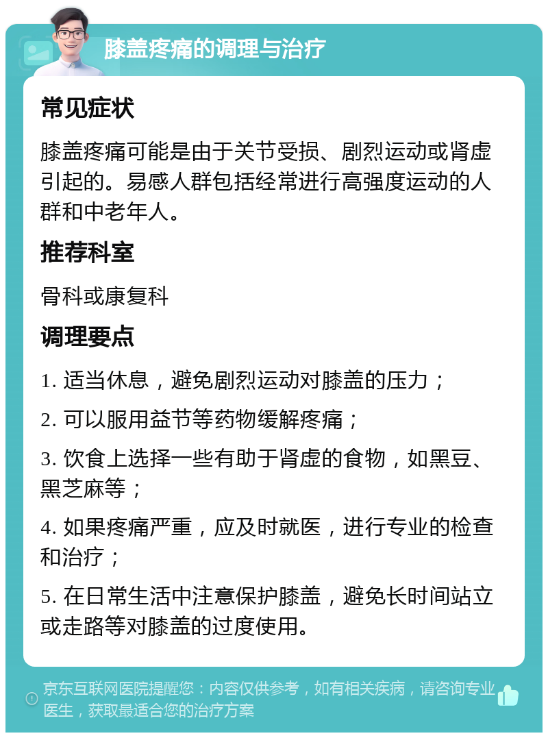 膝盖疼痛的调理与治疗 常见症状 膝盖疼痛可能是由于关节受损、剧烈运动或肾虚引起的。易感人群包括经常进行高强度运动的人群和中老年人。 推荐科室 骨科或康复科 调理要点 1. 适当休息，避免剧烈运动对膝盖的压力； 2. 可以服用益节等药物缓解疼痛； 3. 饮食上选择一些有助于肾虚的食物，如黑豆、黑芝麻等； 4. 如果疼痛严重，应及时就医，进行专业的检查和治疗； 5. 在日常生活中注意保护膝盖，避免长时间站立或走路等对膝盖的过度使用。