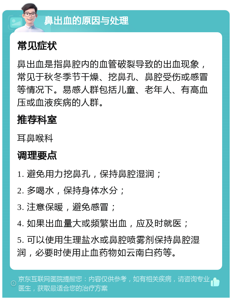 鼻出血的原因与处理 常见症状 鼻出血是指鼻腔内的血管破裂导致的出血现象，常见于秋冬季节干燥、挖鼻孔、鼻腔受伤或感冒等情况下。易感人群包括儿童、老年人、有高血压或血液疾病的人群。 推荐科室 耳鼻喉科 调理要点 1. 避免用力挖鼻孔，保持鼻腔湿润； 2. 多喝水，保持身体水分； 3. 注意保暖，避免感冒； 4. 如果出血量大或频繁出血，应及时就医； 5. 可以使用生理盐水或鼻腔喷雾剂保持鼻腔湿润，必要时使用止血药物如云南白药等。