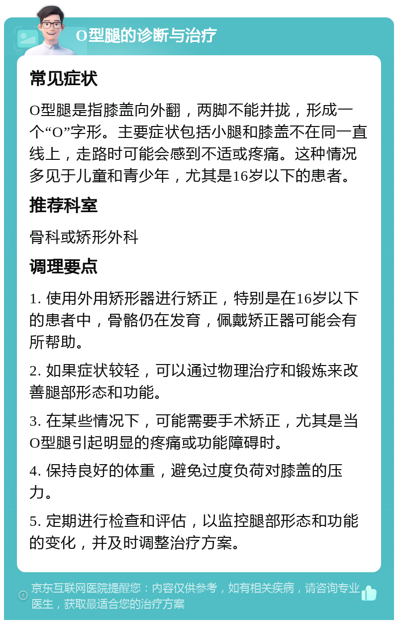 O型腿的诊断与治疗 常见症状 O型腿是指膝盖向外翻，两脚不能并拢，形成一个“O”字形。主要症状包括小腿和膝盖不在同一直线上，走路时可能会感到不适或疼痛。这种情况多见于儿童和青少年，尤其是16岁以下的患者。 推荐科室 骨科或矫形外科 调理要点 1. 使用外用矫形器进行矫正，特别是在16岁以下的患者中，骨骼仍在发育，佩戴矫正器可能会有所帮助。 2. 如果症状较轻，可以通过物理治疗和锻炼来改善腿部形态和功能。 3. 在某些情况下，可能需要手术矫正，尤其是当O型腿引起明显的疼痛或功能障碍时。 4. 保持良好的体重，避免过度负荷对膝盖的压力。 5. 定期进行检查和评估，以监控腿部形态和功能的变化，并及时调整治疗方案。