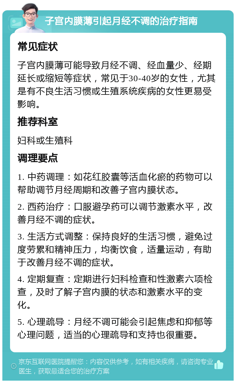 子宫内膜薄引起月经不调的治疗指南 常见症状 子宫内膜薄可能导致月经不调、经血量少、经期延长或缩短等症状，常见于30-40岁的女性，尤其是有不良生活习惯或生殖系统疾病的女性更易受影响。 推荐科室 妇科或生殖科 调理要点 1. 中药调理：如花红胶囊等活血化瘀的药物可以帮助调节月经周期和改善子宫内膜状态。 2. 西药治疗：口服避孕药可以调节激素水平，改善月经不调的症状。 3. 生活方式调整：保持良好的生活习惯，避免过度劳累和精神压力，均衡饮食，适量运动，有助于改善月经不调的症状。 4. 定期复查：定期进行妇科检查和性激素六项检查，及时了解子宫内膜的状态和激素水平的变化。 5. 心理疏导：月经不调可能会引起焦虑和抑郁等心理问题，适当的心理疏导和支持也很重要。