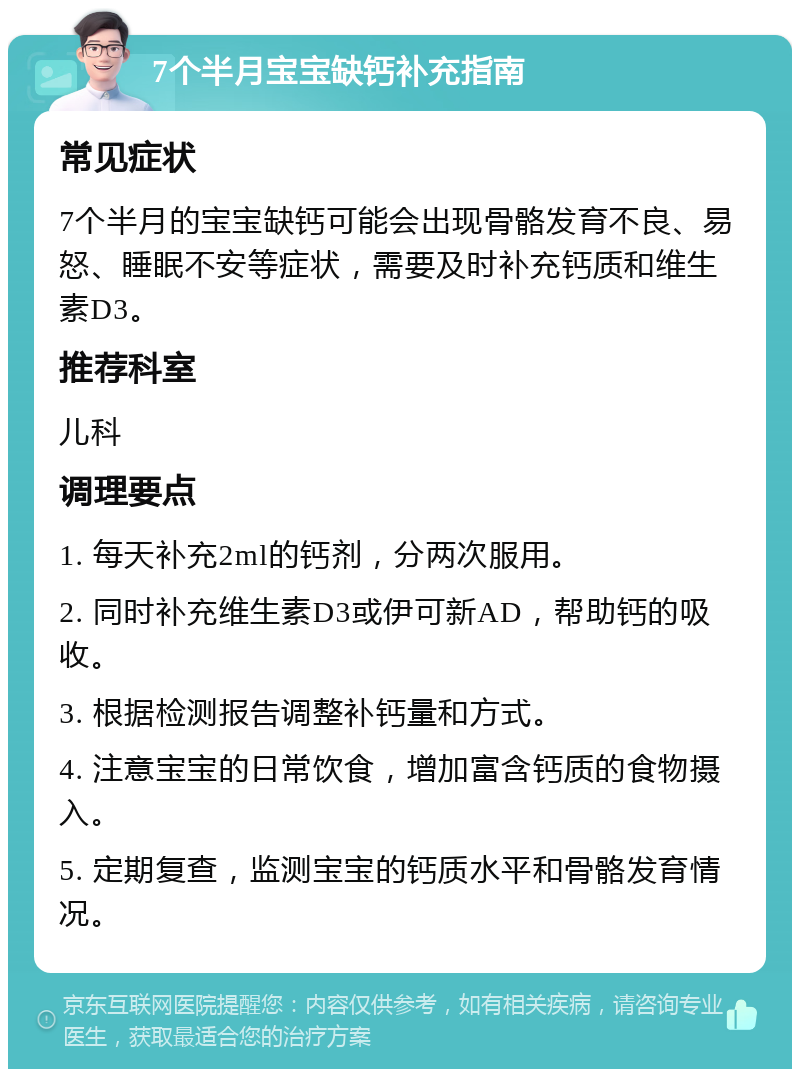 7个半月宝宝缺钙补充指南 常见症状 7个半月的宝宝缺钙可能会出现骨骼发育不良、易怒、睡眠不安等症状，需要及时补充钙质和维生素D3。 推荐科室 儿科 调理要点 1. 每天补充2ml的钙剂，分两次服用。 2. 同时补充维生素D3或伊可新AD，帮助钙的吸收。 3. 根据检测报告调整补钙量和方式。 4. 注意宝宝的日常饮食，增加富含钙质的食物摄入。 5. 定期复查，监测宝宝的钙质水平和骨骼发育情况。