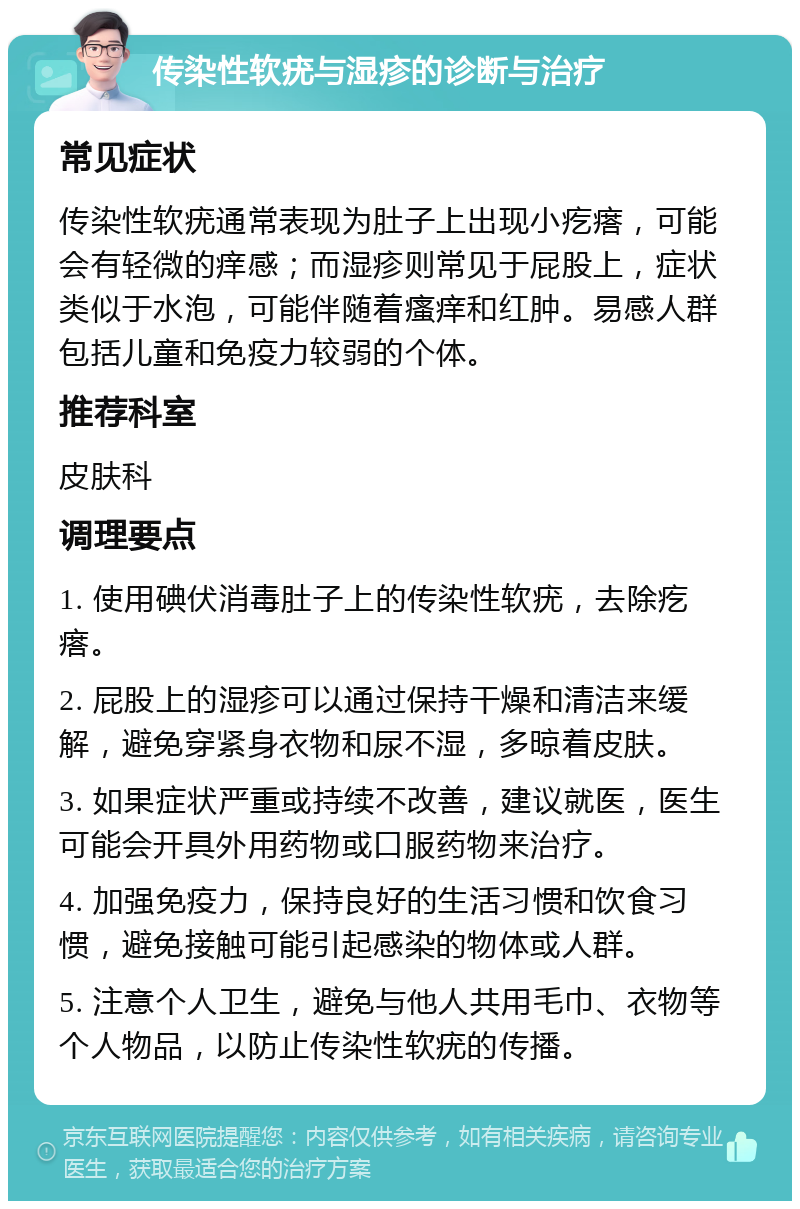 传染性软疣与湿疹的诊断与治疗 常见症状 传染性软疣通常表现为肚子上出现小疙瘩，可能会有轻微的痒感；而湿疹则常见于屁股上，症状类似于水泡，可能伴随着瘙痒和红肿。易感人群包括儿童和免疫力较弱的个体。 推荐科室 皮肤科 调理要点 1. 使用碘伏消毒肚子上的传染性软疣，去除疙瘩。 2. 屁股上的湿疹可以通过保持干燥和清洁来缓解，避免穿紧身衣物和尿不湿，多晾着皮肤。 3. 如果症状严重或持续不改善，建议就医，医生可能会开具外用药物或口服药物来治疗。 4. 加强免疫力，保持良好的生活习惯和饮食习惯，避免接触可能引起感染的物体或人群。 5. 注意个人卫生，避免与他人共用毛巾、衣物等个人物品，以防止传染性软疣的传播。