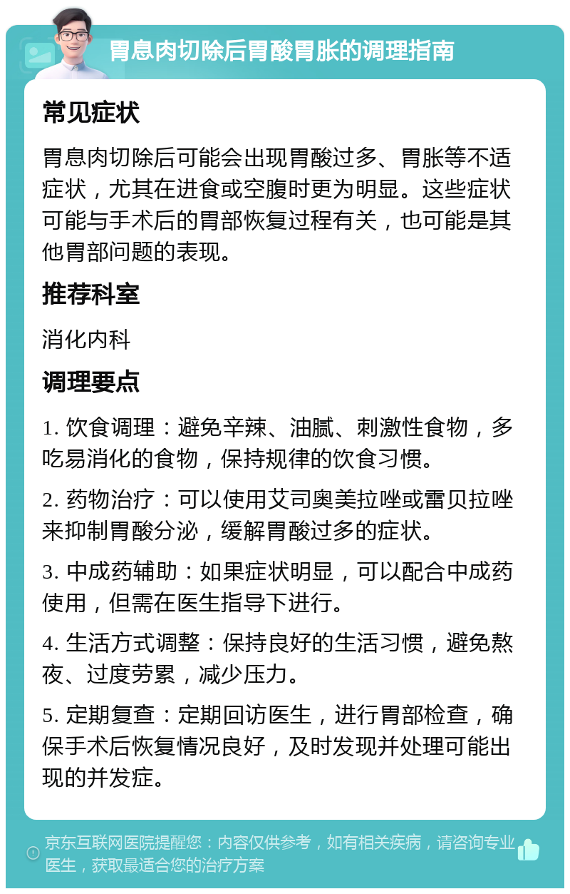 胃息肉切除后胃酸胃胀的调理指南 常见症状 胃息肉切除后可能会出现胃酸过多、胃胀等不适症状，尤其在进食或空腹时更为明显。这些症状可能与手术后的胃部恢复过程有关，也可能是其他胃部问题的表现。 推荐科室 消化内科 调理要点 1. 饮食调理：避免辛辣、油腻、刺激性食物，多吃易消化的食物，保持规律的饮食习惯。 2. 药物治疗：可以使用艾司奥美拉唑或雷贝拉唑来抑制胃酸分泌，缓解胃酸过多的症状。 3. 中成药辅助：如果症状明显，可以配合中成药使用，但需在医生指导下进行。 4. 生活方式调整：保持良好的生活习惯，避免熬夜、过度劳累，减少压力。 5. 定期复查：定期回访医生，进行胃部检查，确保手术后恢复情况良好，及时发现并处理可能出现的并发症。