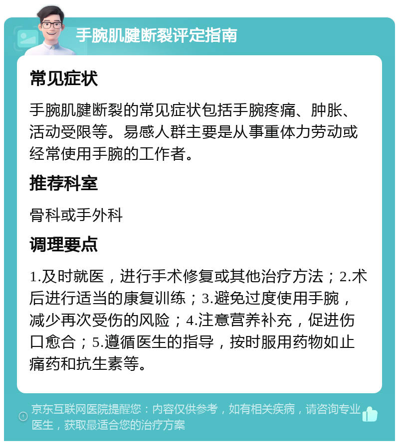 手腕肌腱断裂评定指南 常见症状 手腕肌腱断裂的常见症状包括手腕疼痛、肿胀、活动受限等。易感人群主要是从事重体力劳动或经常使用手腕的工作者。 推荐科室 骨科或手外科 调理要点 1.及时就医，进行手术修复或其他治疗方法；2.术后进行适当的康复训练；3.避免过度使用手腕，减少再次受伤的风险；4.注意营养补充，促进伤口愈合；5.遵循医生的指导，按时服用药物如止痛药和抗生素等。