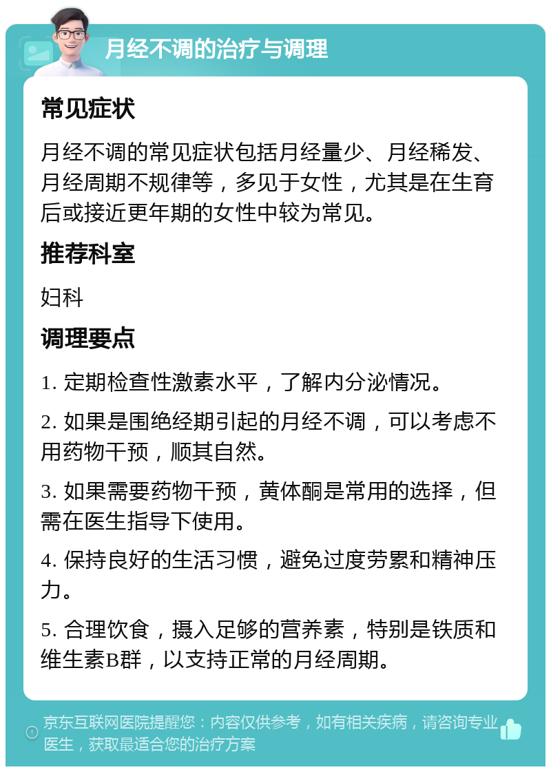 月经不调的治疗与调理 常见症状 月经不调的常见症状包括月经量少、月经稀发、月经周期不规律等，多见于女性，尤其是在生育后或接近更年期的女性中较为常见。 推荐科室 妇科 调理要点 1. 定期检查性激素水平，了解内分泌情况。 2. 如果是围绝经期引起的月经不调，可以考虑不用药物干预，顺其自然。 3. 如果需要药物干预，黄体酮是常用的选择，但需在医生指导下使用。 4. 保持良好的生活习惯，避免过度劳累和精神压力。 5. 合理饮食，摄入足够的营养素，特别是铁质和维生素B群，以支持正常的月经周期。