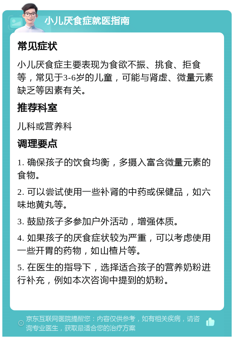 小儿厌食症就医指南 常见症状 小儿厌食症主要表现为食欲不振、挑食、拒食等，常见于3-6岁的儿童，可能与肾虚、微量元素缺乏等因素有关。 推荐科室 儿科或营养科 调理要点 1. 确保孩子的饮食均衡，多摄入富含微量元素的食物。 2. 可以尝试使用一些补肾的中药或保健品，如六味地黄丸等。 3. 鼓励孩子多参加户外活动，增强体质。 4. 如果孩子的厌食症状较为严重，可以考虑使用一些开胃的药物，如山楂片等。 5. 在医生的指导下，选择适合孩子的营养奶粉进行补充，例如本次咨询中提到的奶粉。