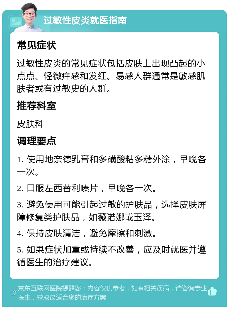 过敏性皮炎就医指南 常见症状 过敏性皮炎的常见症状包括皮肤上出现凸起的小点点、轻微痒感和发红。易感人群通常是敏感肌肤者或有过敏史的人群。 推荐科室 皮肤科 调理要点 1. 使用地奈德乳膏和多磺酸粘多糖外涂，早晚各一次。 2. 口服左西替利嗪片，早晚各一次。 3. 避免使用可能引起过敏的护肤品，选择皮肤屏障修复类护肤品，如薇诺娜或玉泽。 4. 保持皮肤清洁，避免摩擦和刺激。 5. 如果症状加重或持续不改善，应及时就医并遵循医生的治疗建议。