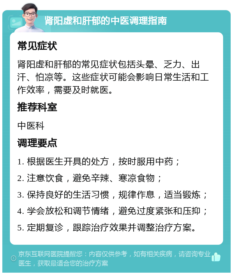 肾阳虚和肝郁的中医调理指南 常见症状 肾阳虚和肝郁的常见症状包括头晕、乏力、出汗、怕凉等。这些症状可能会影响日常生活和工作效率，需要及时就医。 推荐科室 中医科 调理要点 1. 根据医生开具的处方，按时服用中药； 2. 注意饮食，避免辛辣、寒凉食物； 3. 保持良好的生活习惯，规律作息，适当锻炼； 4. 学会放松和调节情绪，避免过度紧张和压抑； 5. 定期复诊，跟踪治疗效果并调整治疗方案。