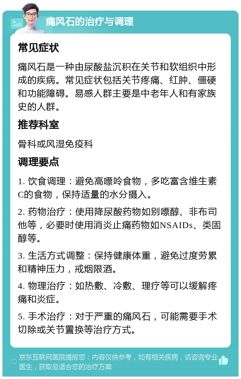 痛风石的治疗与调理 常见症状 痛风石是一种由尿酸盐沉积在关节和软组织中形成的疾病。常见症状包括关节疼痛、红肿、僵硬和功能障碍。易感人群主要是中老年人和有家族史的人群。 推荐科室 骨科或风湿免疫科 调理要点 1. 饮食调理：避免高嘌呤食物，多吃富含维生素C的食物，保持适量的水分摄入。 2. 药物治疗：使用降尿酸药物如别嘌醇、非布司他等，必要时使用消炎止痛药物如NSAIDs、类固醇等。 3. 生活方式调整：保持健康体重，避免过度劳累和精神压力，戒烟限酒。 4. 物理治疗：如热敷、冷敷、理疗等可以缓解疼痛和炎症。 5. 手术治疗：对于严重的痛风石，可能需要手术切除或关节置换等治疗方式。