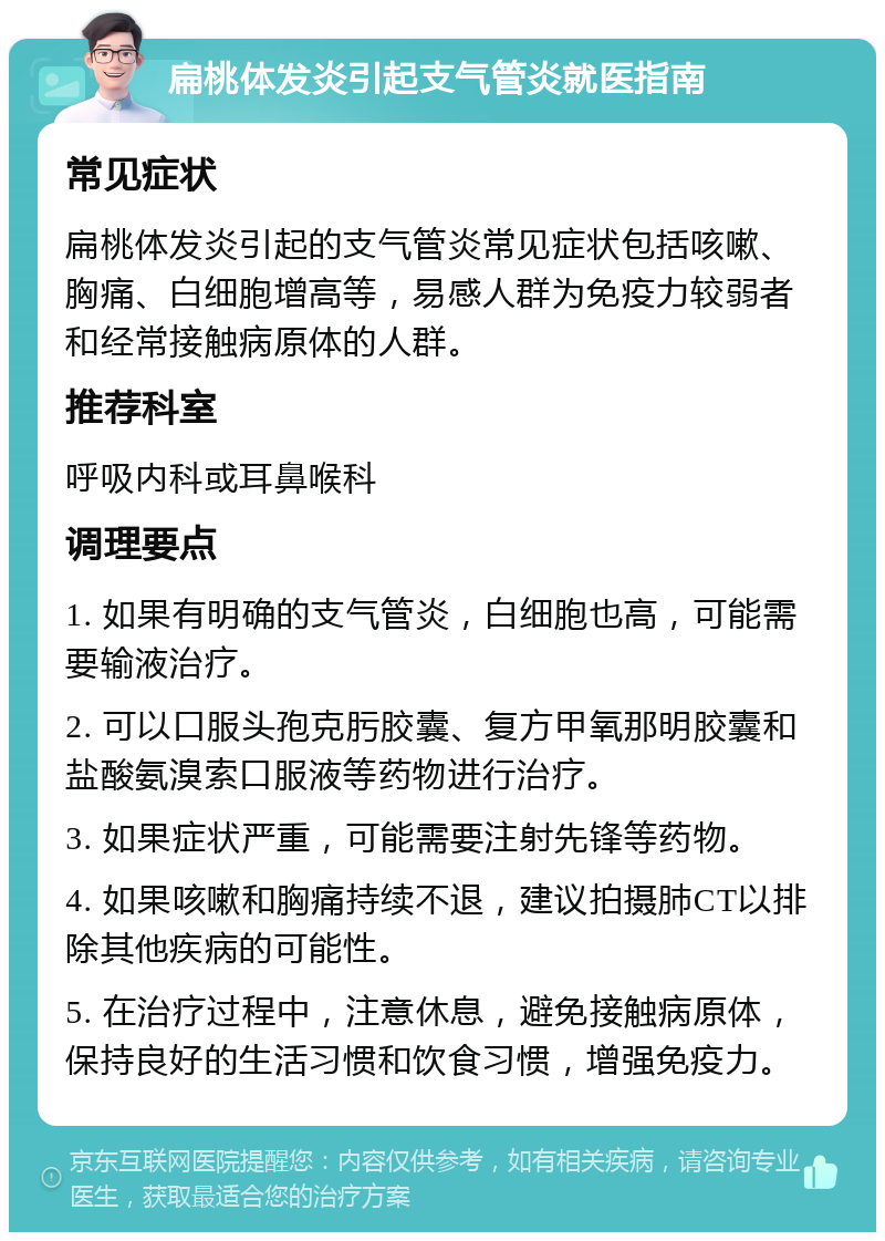 扁桃体发炎引起支气管炎就医指南 常见症状 扁桃体发炎引起的支气管炎常见症状包括咳嗽、胸痛、白细胞增高等，易感人群为免疫力较弱者和经常接触病原体的人群。 推荐科室 呼吸内科或耳鼻喉科 调理要点 1. 如果有明确的支气管炎，白细胞也高，可能需要输液治疗。 2. 可以口服头孢克肟胶囊、复方甲氧那明胶囊和盐酸氨溴索口服液等药物进行治疗。 3. 如果症状严重，可能需要注射先锋等药物。 4. 如果咳嗽和胸痛持续不退，建议拍摄肺CT以排除其他疾病的可能性。 5. 在治疗过程中，注意休息，避免接触病原体，保持良好的生活习惯和饮食习惯，增强免疫力。