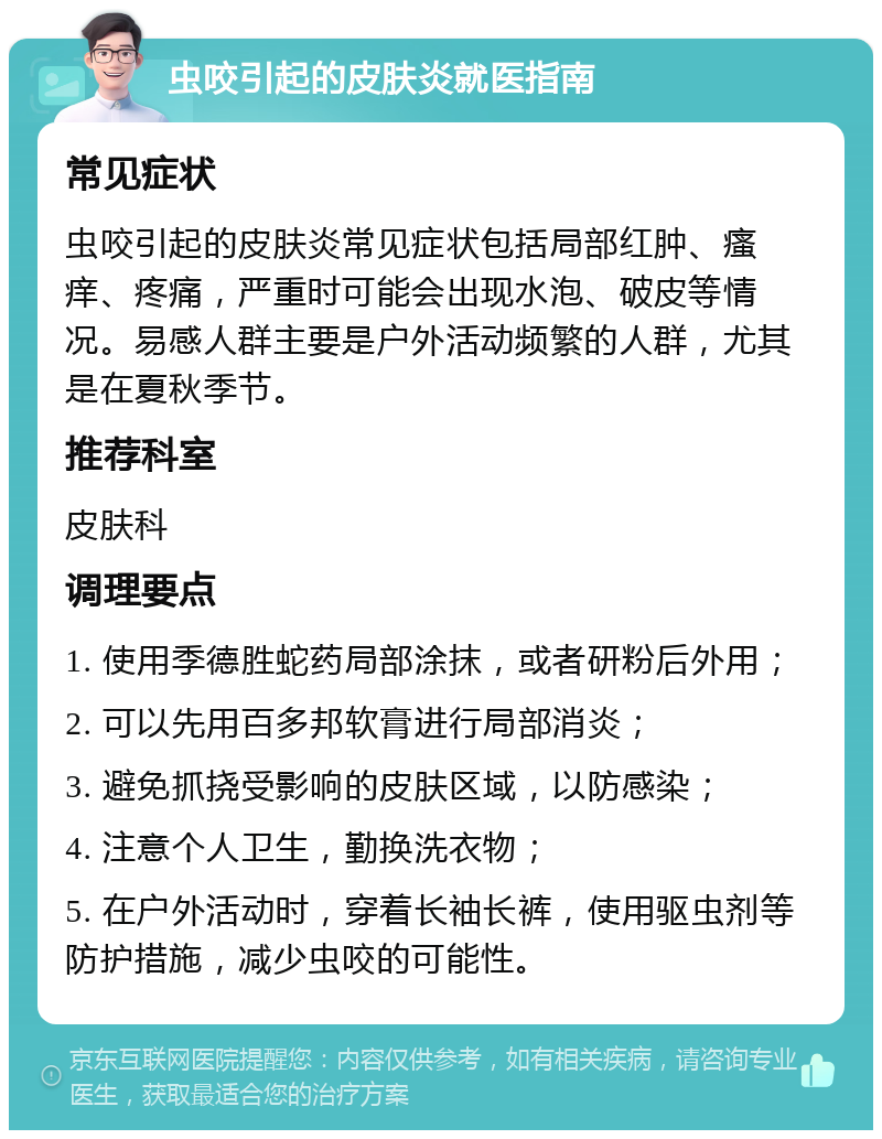 虫咬引起的皮肤炎就医指南 常见症状 虫咬引起的皮肤炎常见症状包括局部红肿、瘙痒、疼痛，严重时可能会出现水泡、破皮等情况。易感人群主要是户外活动频繁的人群，尤其是在夏秋季节。 推荐科室 皮肤科 调理要点 1. 使用季德胜蛇药局部涂抹，或者研粉后外用； 2. 可以先用百多邦软膏进行局部消炎； 3. 避免抓挠受影响的皮肤区域，以防感染； 4. 注意个人卫生，勤换洗衣物； 5. 在户外活动时，穿着长袖长裤，使用驱虫剂等防护措施，减少虫咬的可能性。