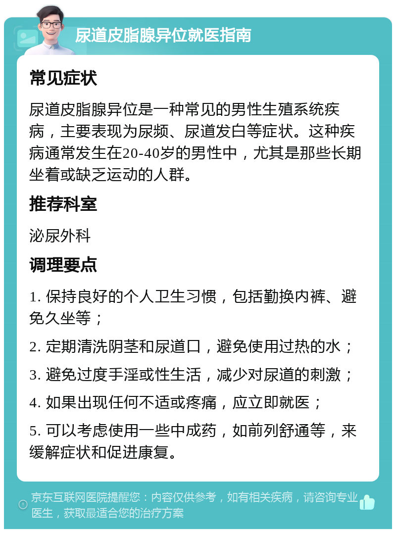 尿道皮脂腺异位就医指南 常见症状 尿道皮脂腺异位是一种常见的男性生殖系统疾病，主要表现为尿频、尿道发白等症状。这种疾病通常发生在20-40岁的男性中，尤其是那些长期坐着或缺乏运动的人群。 推荐科室 泌尿外科 调理要点 1. 保持良好的个人卫生习惯，包括勤换内裤、避免久坐等； 2. 定期清洗阴茎和尿道口，避免使用过热的水； 3. 避免过度手淫或性生活，减少对尿道的刺激； 4. 如果出现任何不适或疼痛，应立即就医； 5. 可以考虑使用一些中成药，如前列舒通等，来缓解症状和促进康复。