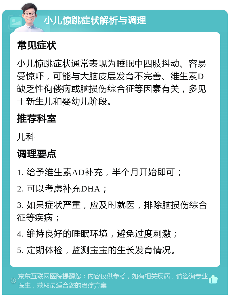 小儿惊跳症状解析与调理 常见症状 小儿惊跳症状通常表现为睡眠中四肢抖动、容易受惊吓，可能与大脑皮层发育不完善、维生素D缺乏性佝偻病或脑损伤综合征等因素有关，多见于新生儿和婴幼儿阶段。 推荐科室 儿科 调理要点 1. 给予维生素AD补充，半个月开始即可； 2. 可以考虑补充DHA； 3. 如果症状严重，应及时就医，排除脑损伤综合征等疾病； 4. 维持良好的睡眠环境，避免过度刺激； 5. 定期体检，监测宝宝的生长发育情况。