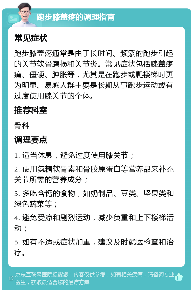 跑步膝盖疼的调理指南 常见症状 跑步膝盖疼通常是由于长时间、频繁的跑步引起的关节软骨磨损和关节炎。常见症状包括膝盖疼痛、僵硬、肿胀等，尤其是在跑步或爬楼梯时更为明显。易感人群主要是长期从事跑步运动或有过度使用膝关节的个体。 推荐科室 骨科 调理要点 1. 适当休息，避免过度使用膝关节； 2. 使用氨糖软骨素和骨胶原蛋白等营养品来补充关节所需的营养成分； 3. 多吃含钙的食物，如奶制品、豆类、坚果类和绿色蔬菜等； 4. 避免受凉和剧烈运动，减少负重和上下楼梯活动； 5. 如有不适或症状加重，建议及时就医检查和治疗。